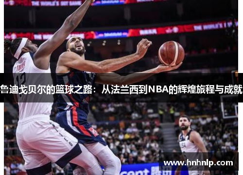 鲁迪戈贝尔的篮球之路：从法兰西到NBA的辉煌旅程与成就