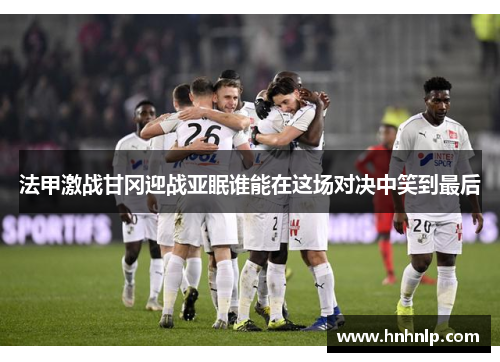 法甲激战甘冈迎战亚眠谁能在这场对决中笑到最后 法甲激战甘冈迎战亚眠谁能在这场对决中笑到最后